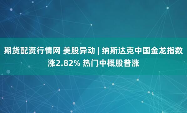 期货配资行情网 美股异动 | 纳斯达克中国金龙指数涨2.82% 热门中概股普涨