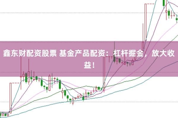 鑫东财配资股票 基金产品配资:杠杆掘金,放大收益!
