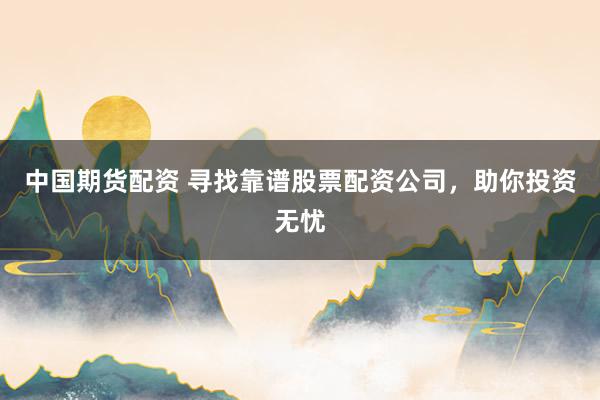 中国期货配资 寻找靠谱股票配资公司，助你投资无忧