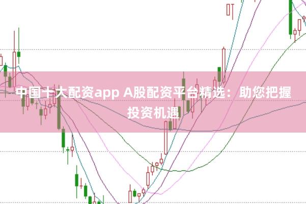 中国十大配资app A股配资平台精选:助您把握投资机遇