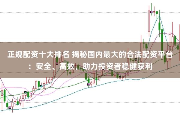 正规配资十大排名 揭秘国内最大的合法配资平台：安全、高效，助力投资者稳健获利