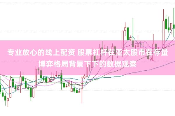 专业放心的线上配资 股票杠杆在亚太股市在存量博弈格局背景下下的数据观察