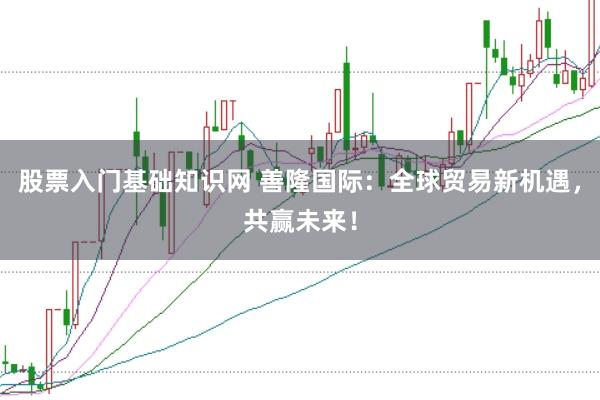 股票入门基础知识网 善隆国际：全球贸易新机遇，共赢未来！